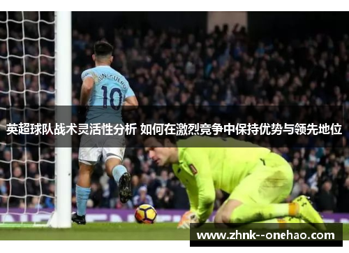 英超球队战术灵活性分析 如何在激烈竞争中保持优势与领先地位