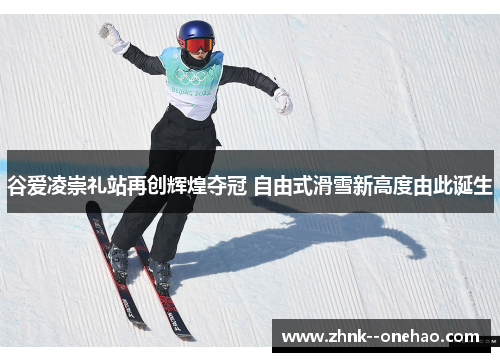 谷爱凌崇礼站再创辉煌夺冠 自由式滑雪新高度由此诞生