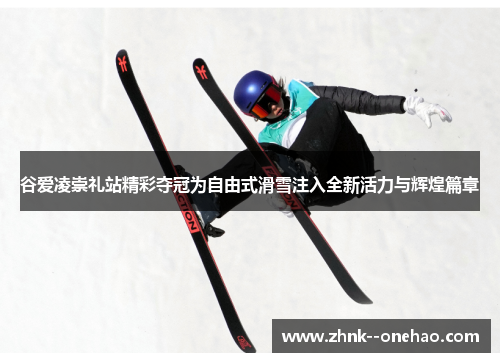 谷爱凌崇礼站精彩夺冠为自由式滑雪注入全新活力与辉煌篇章 谷爱凌崇礼站精彩夺冠为自由式滑雪注入全新活力与辉煌篇章