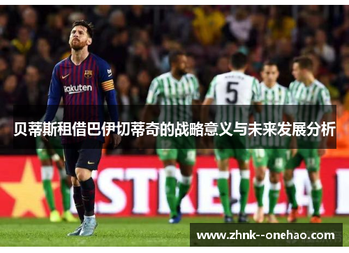贝蒂斯租借巴伊切蒂奇的战略意义与未来发展分析 贝蒂斯租借巴伊切蒂奇的战略意义与未来发展分析