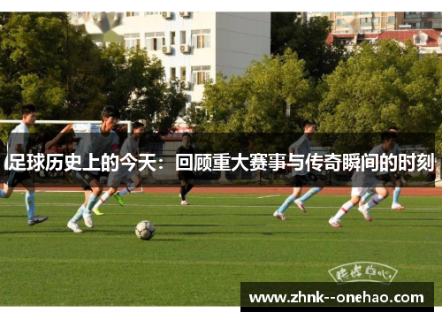 足球历史上的今天:回顾重大赛事与传奇瞬间的时刻 足球历史上的今天:回顾重大赛事与传奇瞬间的时刻