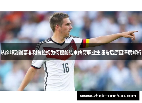 从巅峰到谢幕菲利普拉姆为何提前结束传奇职业生涯背后原因深度解析 从巅峰到谢幕菲利普拉姆为何提前结束传奇职业生涯背后原因深度解析