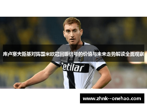 库卢塞夫斯基对阵国米欧冠回暖信号的价值与未来走势解读全面观察 库卢塞夫斯基对阵国米欧冠回暖信号的价值与未来走势解读全面观察