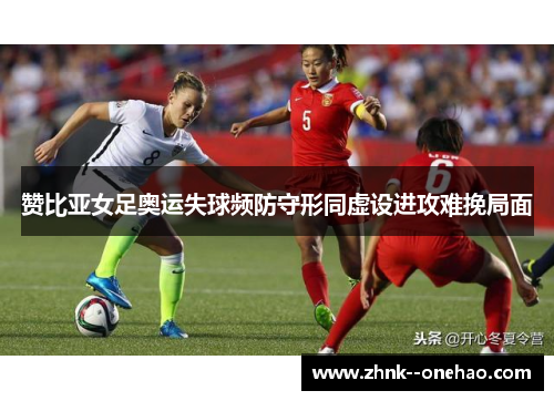 赞比亚女足奥运失球频防守形同虚设进攻难挽局面 赞比亚女足奥运失球频防守形同虚设进攻难挽局面