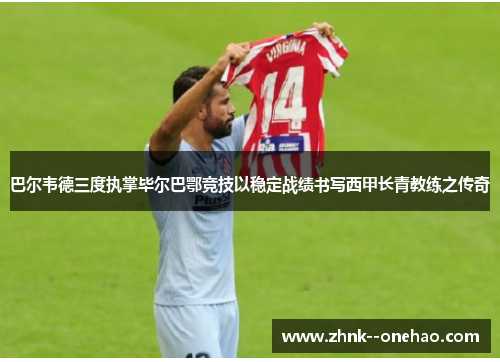 巴尔韦德三度执掌毕尔巴鄂竞技以稳定战绩书写西甲长青教练之传奇