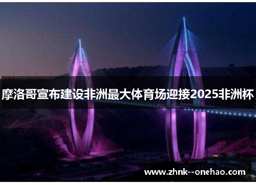 摩洛哥宣布建设非洲最大体育场迎接2025非洲杯