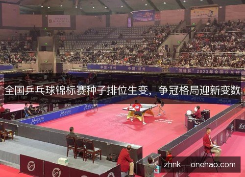 全国乒乓球锦标赛种子排位生变,争冠格局迎新变数 全国乒乓球锦标赛种子排位生变,争冠格局迎新变数